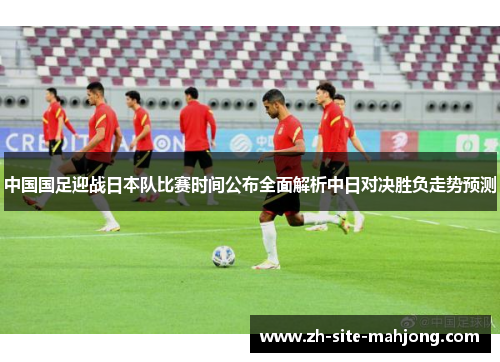 中国国足迎战日本队比赛时间公布全面解析中日对决胜负走势预测 中国国足迎战日本队比赛时间公布全面解析中日对决胜负走势预测