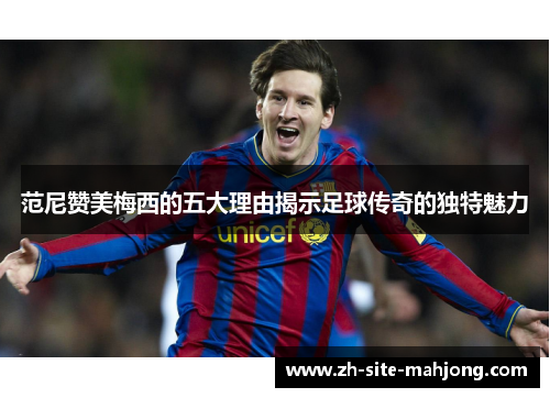 范尼赞美梅西的五大理由揭示足球传奇的独特魅力 范尼赞美梅西的五大理由揭示足球传奇的独特魅力