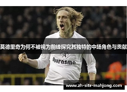 莫德里奇为何不被视为前锋探究其独特的中场角色与贡献 莫德里奇为何不被视为前锋探究其独特的中场角色与贡献