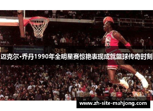 迈克尔·乔丹1990年全明星赛惊艳表现成就篮球传奇时刻
