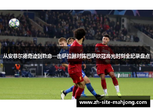 从安菲尔德奇迹到致命一击萨拉赫对阵巴萨欧冠高光时刻全纪录盘点 从安菲尔德奇迹到致命一击萨拉赫对阵巴萨欧冠高光时刻全纪录盘点