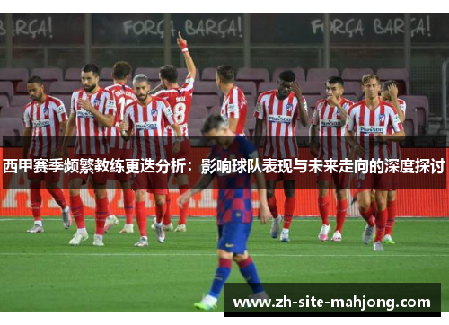 西甲赛季频繁教练更迭分析:影响球队表现与未来走向的深度探讨 西甲赛季频繁教练更迭分析:影响球队表现与未来走向的深度探讨