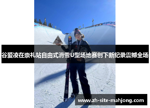 谷爱凌在崇礼站自由式滑雪U型场地赛创下新纪录震撼全场