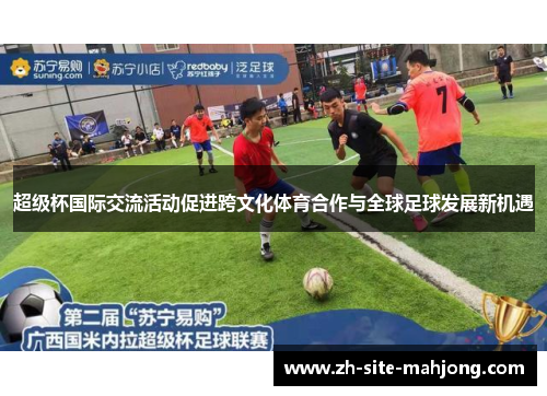超级杯国际交流活动促进跨文化体育合作与全球足球发展新机遇 超级杯国际交流活动促进跨文化体育合作与全球足球发展新机遇